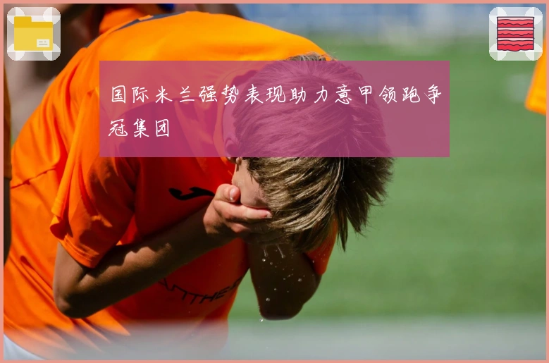 国际米兰强势表现助力意甲领跑争冠集团