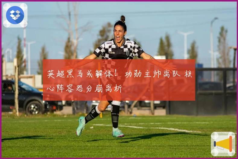 英超黑马或解体！功勋主帅离队 核心阵容恐分崩离析