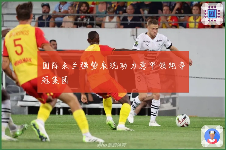 国际米兰强势表现助力意甲领跑争冠集团