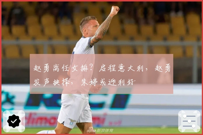 赵勇离任女排？启程意大利，赵勇发声抉择，朱婷或迎利好