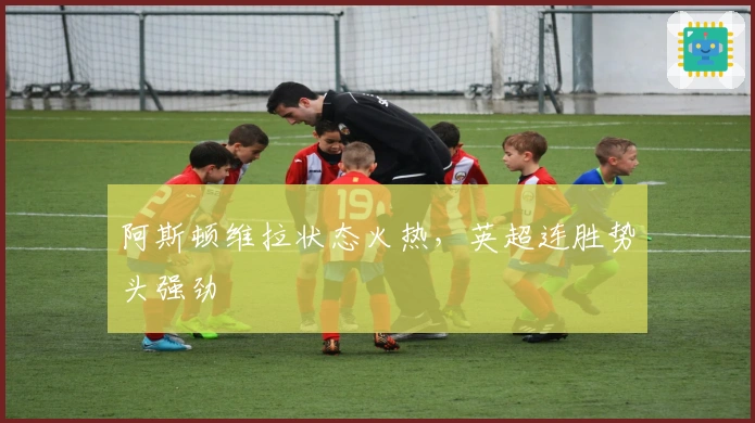 阿斯顿维拉状态火热，英超连胜势头强劲