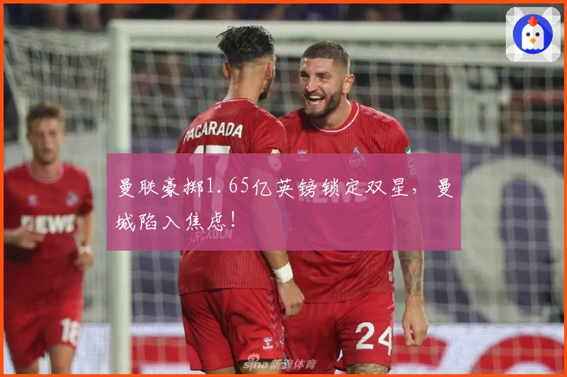 曼联豪掷1.65亿英镑锁定双星，曼城陷入焦虑！