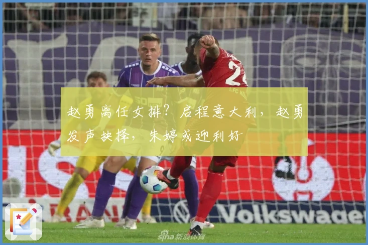 赵勇离任女排？启程意大利，赵勇发声抉择，朱婷或迎利好