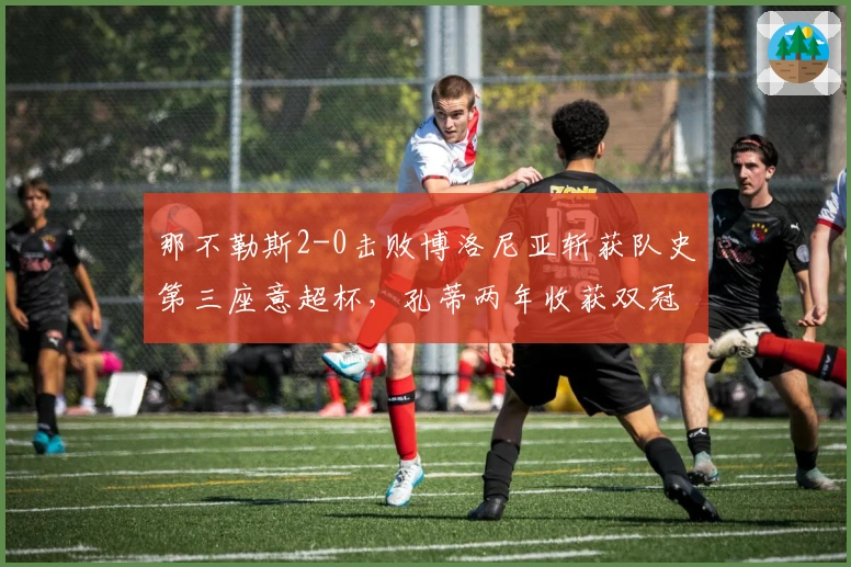 那不勒斯2-0击败博洛尼亚斩获队史第三座意超杯，孔蒂两年收获双冠