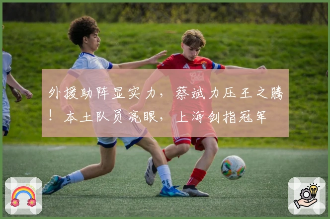 外援助阵显实力，蔡斌力压王之腾！本土队员亮眼，上海剑指冠军