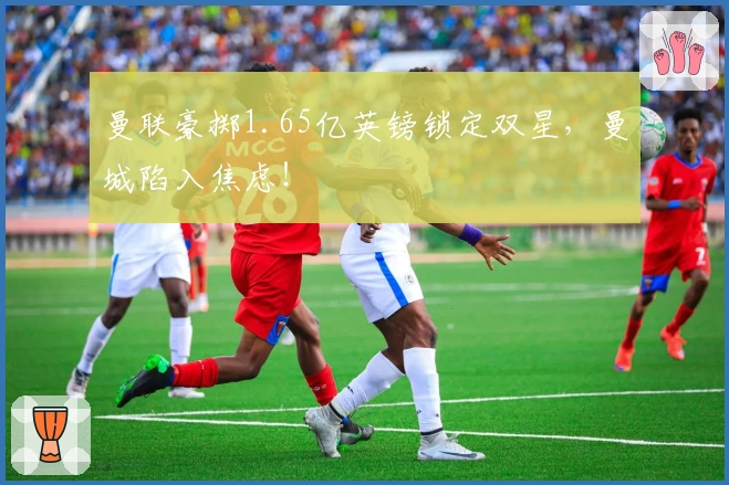 曼联豪掷1.65亿英镑锁定双星，曼城陷入焦虑！