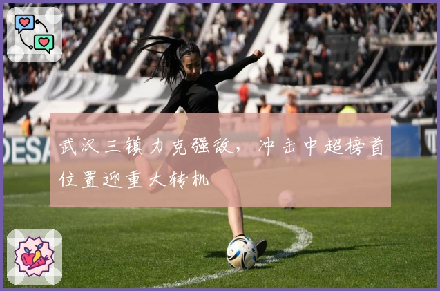 武汉三镇力克强敌,冲击中超榜首位置迎重大转机