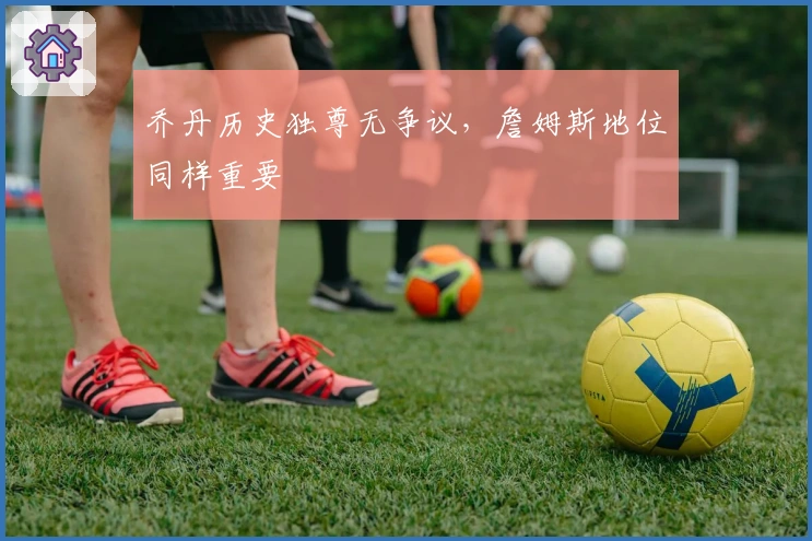 乔丹历史独尊无争议，詹姆斯地位同样重要