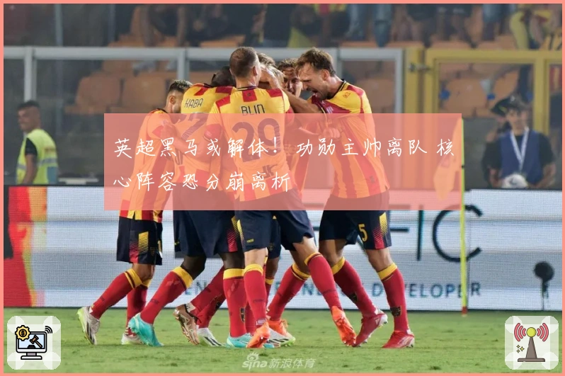 英超黑马或解体！功勋主帅离队 核心阵容恐分崩离析